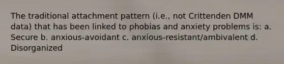 The traditional attachment pattern (i.e., not Crittenden DMM data) that has been linked to phobias and anxiety problems is: a. Secure b. anxious-avoidant c. anxious-resistant/ambivalent d. Disorganized