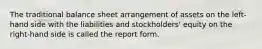 The traditional balance sheet arrangement of assets on the left-hand side with the liabilities and stockholders' equity on the right-hand side is called the report form.