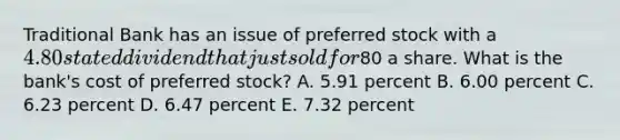 Traditional Bank has an issue of preferred stock with a 4.80 stated dividend that just sold for80 a share. What is the bank's cost of preferred stock? A. 5.91 percent B. 6.00 percent C. 6.23 percent D. 6.47 percent E. 7.32 percent