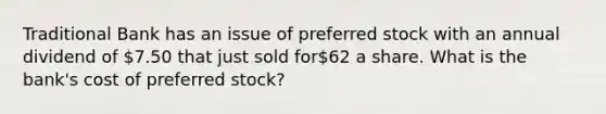 Traditional Bank has an issue of preferred stock with an annual dividend of 7.50 that just sold for62 a share. What is the bank's cost of preferred stock?