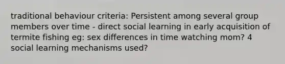 traditional behaviour criteria: Persistent among several group members over time - direct social learning in early acquisition of termite fishing eg: sex differences in time watching mom? 4 social learning mechanisms used?