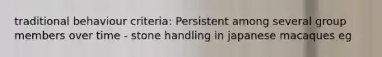 traditional behaviour criteria: Persistent among several group members over time - stone handling in japanese macaques eg