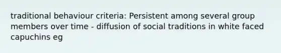 traditional behaviour criteria: Persistent among several group members over time - diffusion of social traditions in white faced capuchins eg