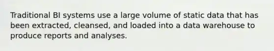 Traditional BI systems use a large volume of static data that has been extracted, cleansed, and loaded into a data warehouse to produce reports and analyses.