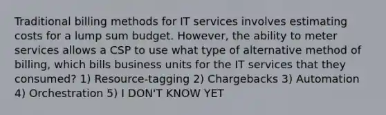 Traditional billing methods for IT services involves estimating costs for a lump sum budget. However, the ability to meter services allows a CSP to use what type of alternative method of billing, which bills business units for the IT services that they consumed? 1) Resource-tagging 2) Chargebacks 3) Automation 4) Orchestration 5) I DON'T KNOW YET