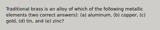 Traditional brass is an alloy of which of the following metallic elements (two correct answers): (a) aluminum, (b) copper, (c) gold, (d) tin, and (e) zinc?