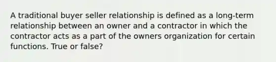 A traditional buyer seller relationship is defined as a long-term relationship between an owner and a contractor in which the contractor acts as a part of the owners organization for certain functions. True or false?