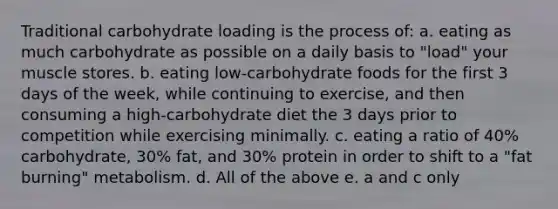 Traditional carbohydrate loading is the process of: a. eating as much carbohydrate as possible on a daily basis to "load" your muscle stores. b. eating low-carbohydrate foods for the first 3 days of the week, while continuing to exercise, and then consuming a high-carbohydrate diet the 3 days prior to competition while exercising minimally. c. eating a ratio of 40% carbohydrate, 30% fat, and 30% protein in order to shift to a "fat burning" metabolism. d. All of the above e. a and c only