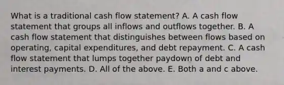 What is a traditional cash flow statement? A. A cash flow statement that groups all inflows and outflows together. B. A cash flow statement that distinguishes between flows based on operating, capital expenditures, and debt repayment. C. A cash flow statement that lumps together paydown of debt and interest payments. D. All of the above. E. Both a and c above.