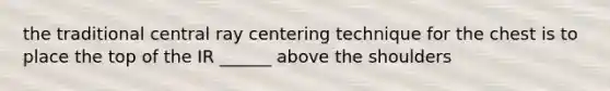 the traditional central ray centering technique for the chest is to place the top of the IR ______ above the shoulders