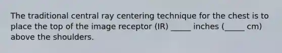 The traditional central ray centering technique for the chest is to place the top of the image receptor (IR) _____ inches (_____ cm) above the shoulders.