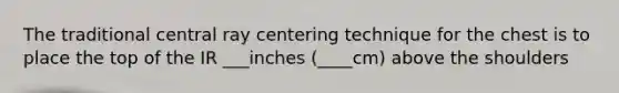 The traditional central ray centering technique for the chest is to place the top of the IR ___inches (____cm) above the shoulders