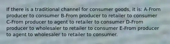 If there is a traditional channel for consumer goods, it is: A-From producer to consumer B-From producer to retailer to consumer C-From producer to agent to retailer to consumer D-From producer to wholesaler to retailer to consumer E-From producer to agent to wholesaler to retailer to consumer.