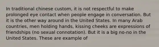 In traditional chinese custom, it is not respectful to make prolonged eye contact when people engage in conversation. But it is the other way around in the United States. In many Arab countries, men holding hands, kissing cheeks are expressions of friendships (no sexual connotation). But it is a big no-no in the United States. These are example of