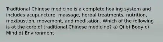 Traditional Chinese medicine is a complete healing system and includes acupuncture, massage, herbal treatments, nutrition, moxibustion, movement, and meditation. Which of the following is at the core of traditional Chinese medicine? a) Qi b) Body c) Mind d) Environment