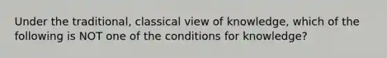 Under the traditional, classical view of knowledge, which of the following is NOT one of the conditions for knowledge?