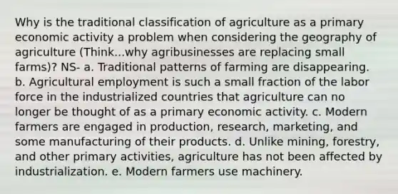 Why is the traditional classification of agriculture as a primary economic activity a problem when considering the geography of agriculture (Think...why agribusinesses are replacing small farms)? NS- a. Traditional patterns of farming are disappearing. b. Agricultural employment is such a small fraction of the labor force in the industrialized countries that agriculture can no longer be thought of as a primary economic activity. c. Modern farmers are engaged in production, research, marketing, and some manufacturing of their products. d. Unlike mining, forestry, and other primary activities, agriculture has not been affected by industrialization. e. Modern farmers use machinery.