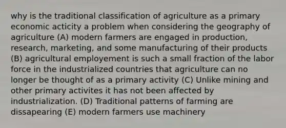 why is the traditional classification of agriculture as a primary economic acticity a problem when considering the geography of agriculture (A) modern farmers are engaged in production, research, marketing, and some manufacturing of their products (B) agricultural employement is such a small fraction of the labor force in the industrialized countries that agriculture can no longer be thought of as a primary activity (C) Unlike mining and other primary activites it has not been affected by industrialization. (D) Traditional patterns of farming are dissapearing (E) modern farmers use machinery