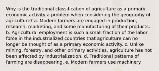 Why is the traditional classification of agriculture as a primary economic activity a problem when considering the geography of agriculture? a. Modern farmers are engaged in production, research, marketing, and some manufacturing of their products. b. Agricultural employment is such a small fraction of the labor force in the industrialized countries that agriculture can no longer be thought of as a primary economic activity. c. Unlike mining, forestry, and other primary activities, agriculture has not been affected by industrialization. d. Traditional patterns of farming are disappearing. e. Modern farmers use machinery.