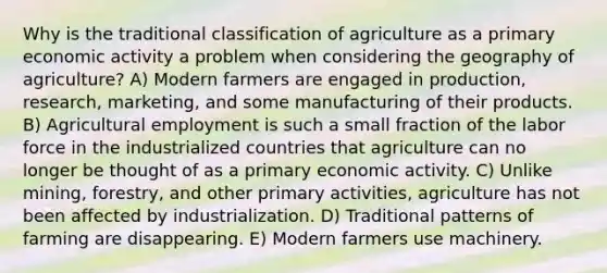 Why is the traditional classification of agriculture as a primary economic activity a problem when considering the geography of agriculture? A) Modern farmers are engaged in production, research, marketing, and some manufacturing of their products. B) Agricultural employment is such a small fraction of the labor force in the industrialized countries that agriculture can no longer be thought of as a primary economic activity. C) Unlike mining, forestry, and other primary activities, agriculture has not been affected by industrialization. D) Traditional patterns of farming are disappearing. E) Modern farmers use machinery.