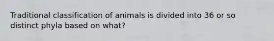 Traditional classification of animals is divided into 36 or so distinct phyla based on what?