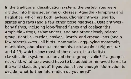 In the traditional classification system, the vertebrates were divided into these seven major classes: Agnatha - lampreys and hagfishes, which are both jawless. Chondrichthyes - sharks, skates and rays (and a few other close relatives). Osteichthyes - bony fishes, including lobe-finned fishes and coelacanths. Amphibia - frogs, salamanders, and one other closely related group. Reptilia - turtles, snakes, lizards, and crocodilians (and a few others). Aves - all birds. Mammalia - egg-laying mammals, marsupials, and placental mammals. Look again at Figures 4.3 and 4.13, which show most of these taxa. In a cladistic classification system, are any of these groups valid? If a group is not valid, what taxa would have to be added or removed to make it a valid cladistic group? If you don't have enough information to decide, what further information do you need?