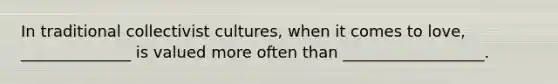 In traditional collectivist cultures, when it comes to love, ______________ is valued more often than __________________.