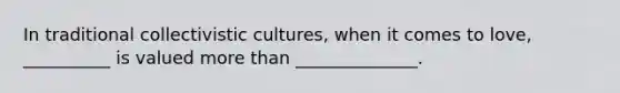 In traditional collectivistic cultures, when it comes to love, __________ is valued more than ______________.