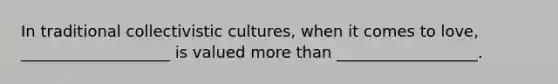 In traditional collectivistic cultures, when it comes to love, ___________________ is valued more than __________________.