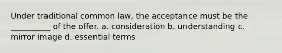 Under traditional common law, the acceptance must be the __________ of the offer. a. consideration b. understanding c. mirror image d. essential terms