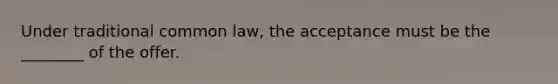 Under traditional common law, the acceptance must be the ________ of the offer.