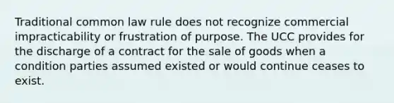 Traditional common law rule does not recognize commercial impracticability or frustration of purpose. The UCC provides for the discharge of a contract for the sale of goods when a condition parties assumed existed or would continue ceases to exist.