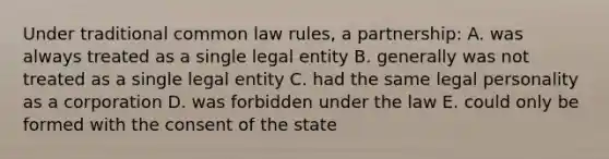 Under traditional common law rules, a partnership: A. was always treated as a single legal entity B. generally was not treated as a single legal entity C. had the same legal personality as a corporation D. was forbidden under the law E. could only be formed with the consent of the state