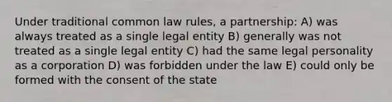 Under traditional common law rules, a partnership: A) was always treated as a single legal entity B) generally was not treated as a single legal entity C) had the same legal personality as a corporation D) was forbidden under the law E) could only be formed with the consent of the state