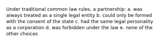 Under traditional common law rules, a partnership: a. was always treated as a single legal entity b. could only be formed with the consent of the state c. had the same legal personality as a corporation d. was forbidden under the law e. none of the other choices