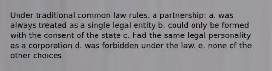 Under traditional common law rules, a partnership: a. was always treated as a single legal entity b. could only be formed with the consent of the state c. had the same legal personality as a corporation d. was forbidden under the law. e. none of the other choices