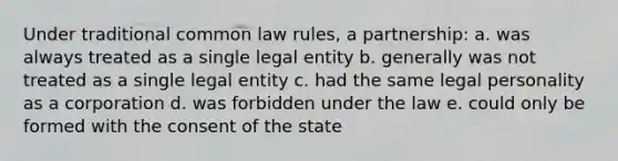 Under traditional common law rules, a partnership: a. was always treated as a single legal entity b. generally was not treated as a single legal entity c. had the same legal personality as a corporation d. was forbidden under the law e. could only be formed with the consent of the state