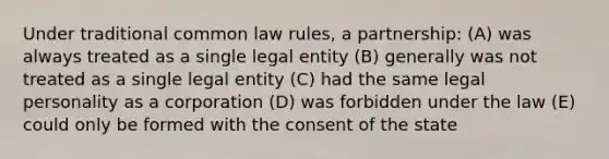 Under traditional common law rules, a partnership: (A) was always treated as a single legal entity (B) generally was not treated as a single legal entity (C) had the same legal personality as a corporation (D) was forbidden under the law (E) could only be formed with the consent of the state