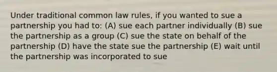 Under traditional common law rules, if you wanted to sue a partnership you had to: (A) sue each partner individually (B) sue the partnership as a group (C) sue the state on behalf of the partnership (D) have the state sue the partnership (E) wait until the partnership was incorporated to sue