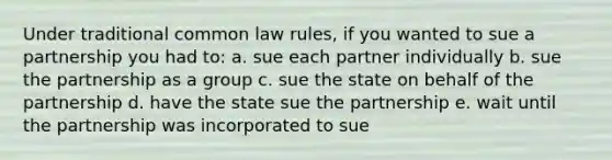 Under traditional common law rules, if you wanted to sue a partnership you had to: a. sue each partner individually b. sue the partnership as a group c. sue the state on behalf of the partnership d. have the state sue the partnership e. wait until the partnership was incorporated to sue