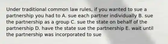 Under traditional common law rules, if you wanted to sue a partnership you had to A. sue each partner individually B. sue the partnership as a group C. sue the state on behalf of the partnership D. have the state sue the partnership E. wait until the partnership was incorporated to sue