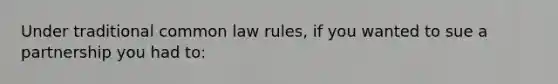 Under traditional common law rules, if you wanted to sue a partnership you had to: