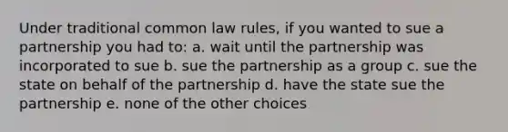 Under traditional common law rules, if you wanted to sue a partnership you had to: a. wait until the partnership was incorporated to sue b. sue the partnership as a group c. sue the state on behalf of the partnership d. have the state sue the partnership e. none of the other choices