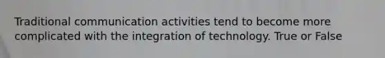 Traditional communication activities tend to become more complicated with the integration of technology. True or False