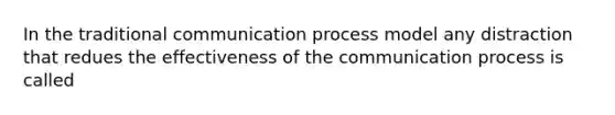 In the traditional communication process model any distraction that redues the effectiveness of the communication process is called