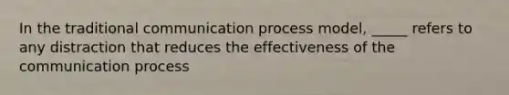 In the traditional communication process model, _____ refers to any distraction that reduces the effectiveness of <a href='https://www.questionai.com/knowledge/kTysIo37id-the-communication-process' class='anchor-knowledge'>the communication process</a>