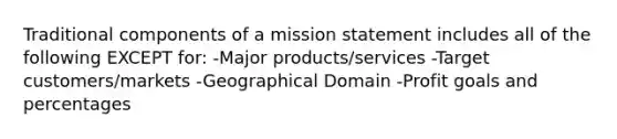 Traditional components of a mission statement includes all of the following EXCEPT for: -Major products/services -Target customers/markets -Geographical Domain -Profit goals and percentages