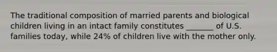 The traditional composition of married parents and biological children living in an intact family constitutes _______ of U.S. families today, while 24% of children live with the mother only.