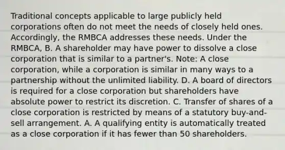 Traditional concepts applicable to large publicly held corporations often do not meet the needs of closely held ones. Accordingly, the RMBCA addresses these needs. Under the RMBCA, B. A shareholder may have power to dissolve a close corporation that is similar to a partner's. Note: A close corporation, while a corporation is similar in many ways to a partnership without the unlimited liability. D. A board of directors is required for a close corporation but shareholders have absolute power to restrict its discretion. C. Transfer of shares of a close corporation is restricted by means of a statutory buy-and-sell arrangement. A. A qualifying entity is automatically treated as a close corporation if it has fewer than 50 shareholders.