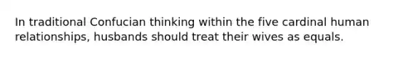 In traditional Confucian thinking within the five cardinal human relationships, husbands should treat their wives as equals.